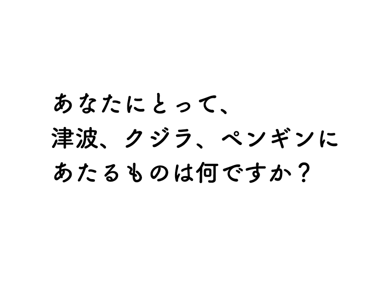 あなたにとって、津波、クジラ、ペンギンにあたるものは何ですか？